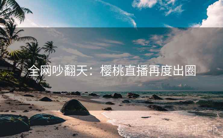全网吵翻天：樱桃直播再度出圈  第1张
