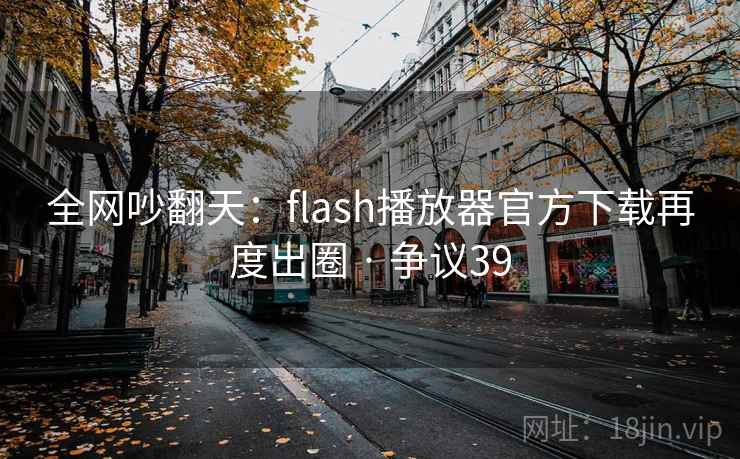 全网吵翻天：flash播放器官方下载再度出圈 · 争议39