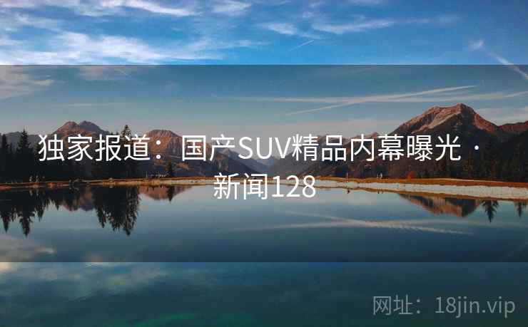 独家报道：国产SUV精品内幕曝光 · 新闻128
