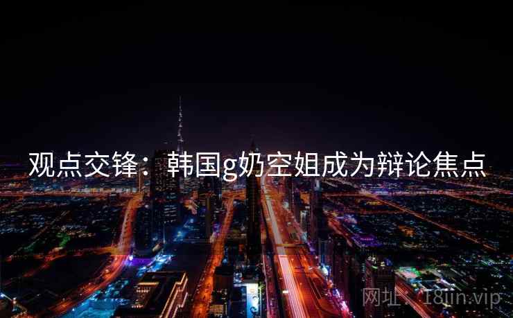 观点交锋：韩国g奶空姐成为辩论焦点