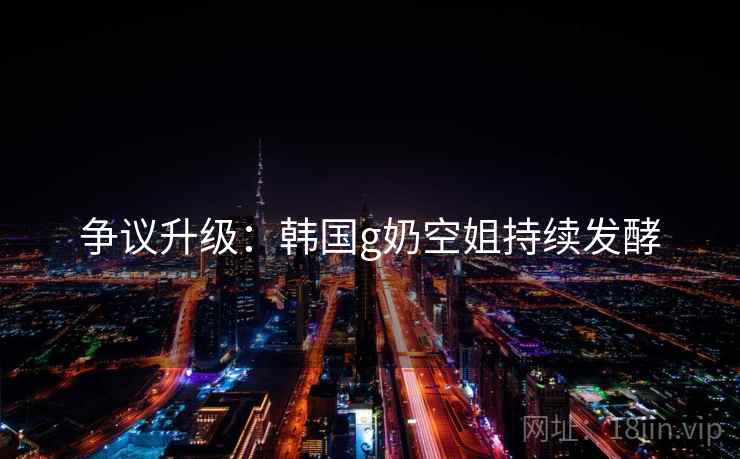 争议升级：韩国g奶空姐持续发酵