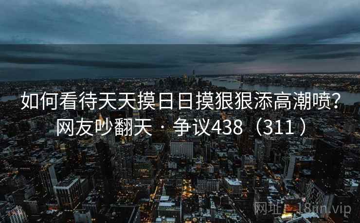 如何看待天天摸日日摸狠狠添高潮喷？网友吵翻天 · 争议438（311 ）