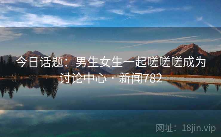 今日话题：男生女生一起嗟嗟嗟成为讨论中心 · 新闻782