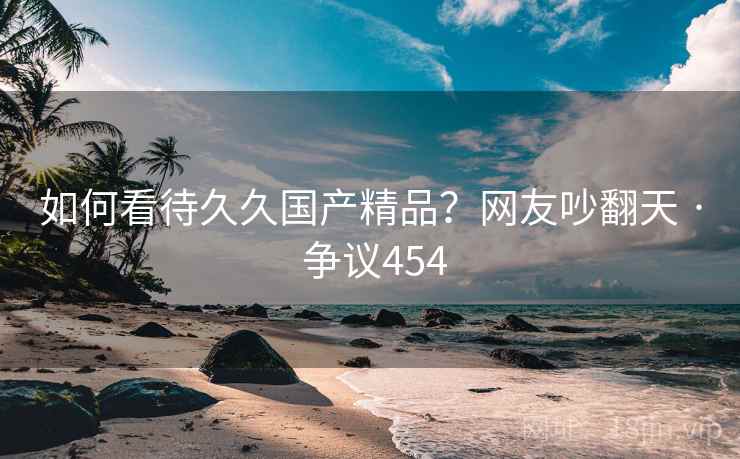 如何看待久久国产精品？网友吵翻天 · 争议454