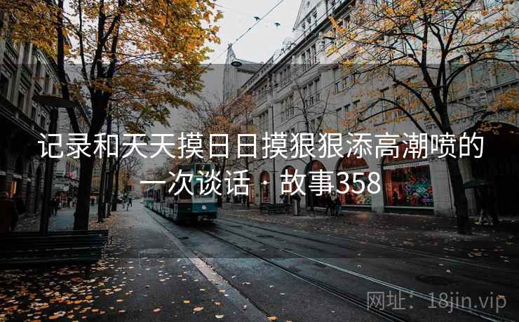 记录和天天摸日日摸狠狠添高潮喷的一次谈话 · 故事358